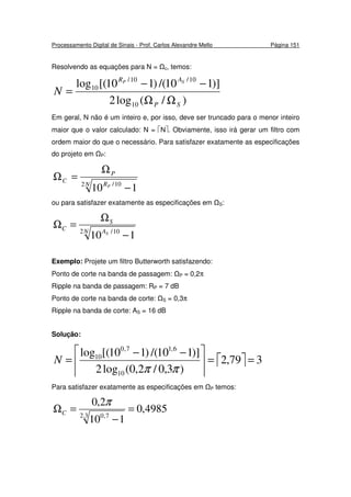 Processamento Digital de Sinais - Prof. Carlos Alexandre Mello Página 151
Resolvendo as equações para N = c, temos:
)/(log2
)]110/()110[(log
10
10/10/
10
SP
AR SP
N
ΩΩ
−−
=
Em geral, N não é um inteiro e, por isso, deve ser truncado para o menor inteiro
maior que o valor calculado: N = N. Obviamente, isso irá gerar um filtro com
ordem maior do que o necessário. Para satisfazer exatamente as especificações
do projeto em P:
N R
P
C
P2 10/
110 −
Ω
=Ω
ou para satisfazer exatamente as especificações em S:
N A
S
C
S2 10/
110 −
Ω
=Ω
Exemplo: Projete um filtro Butterworth satisfazendo:
Ponto de corte na banda de passagem: P = 0,2π
Ripple na banda de passagem: RP = 7 dB
Ponto de corte na banda de corte: S = 0,3π
Ripple na banda de corte: AS = 16 dB
Solução:
  379,2
)3,0/2,0(log2
)]110/()110[(log
10
6,17,0
10
==




 −−
=
ππ
N
Para satisfazer exatamente as especificações em P temos:
4985,0
110
2,0
3.2 7,0
=
−
=Ω
π
C
 
