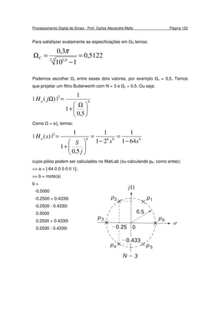 Processamento Digital de Sinais - Prof. Carlos Alexandre Mello Página 152
Para satisfazer exatamente as especificações em S temos:
5122,0
110
3,0
3.2 6,1
=
−
=Ω
π
C
Podemos escolher c entre esses dois valores, por exemplo c = 0,5. Temos
que projetar um filtro Butterworth com N = 3 e c = 0,5. Ou seja:
6
2
5,0
1
1
|)(|





 Ω
+
=ΩjHa
Como = s/j, temos:
6666
2
641
1
21
1
5,0
1
1
|)(|
ss
j
S
sHa
−
=
−
=






+
=
cujos pólos podem ser calculados no MatLab (ou calculando pK, como antes):
>> a = [-64 0 0 0 0 0 1];
>> b = roots(a)
b =
-0.5000
-0.2500 + 0.4330i
-0.2500 - 0.4330i
0.5000
0.2500 + 0.4330i
0.2500 - 0.4330i
 