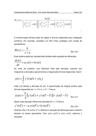Processamento Digital de Sinais - Prof. Carlos Alexandre Mello Página 154








+





−
−
+





−
−






+
−
−
=
−
−
−
−
−
−
25,0
1
1
25,0
1
1
25,0
1
1
2
125,0
)(
1
12
1
1
1
1
z
z
z
z
z
z
zHa

A transformação bilinear pode ser ligada à fórmula trapezoidal para integração
numérica. Por exemplo, considere um filtro linear analógico com função de
transferência:
as
b
sH
+
=)( (Eq. 5.6)
Esse sistema pode ser caracterizado também pela equação de diferenças:
)(.)(.
)(
txbtya
dt
tdy
=+
Ao invés de substituir uma diferença finita pela derivada, suponha que
integramos a derivada e aproximamos a integral pela fórmula trapezoidal. Assim:
∫ +=
t
t
tydyty
0
)()(')( 0ττ
onde y’(t) denota a derivada de y(t). A aproximação da integral anterior pela
fórmula trapezoidal em t = nT e t0 = nT – T leva a:
[ ] )()(')('
2
)( TnTyTnTynTy
T
nty −+−+= (Eq. 5.7)
Agora, essa equação diferencial calculada em t = nT leva a:
)(.)(.)(' nTxbnTyanTy +−= (Eq. 5.8)
Usamos a Eq. 5.8 na Eq. 5.7 e obtemos a equação de diferenças para o sistema
discreto no tempo equivalente. Com y(n)≡ y(nT) e x(n)≡ x(nT), obtemos o
resultado:
 