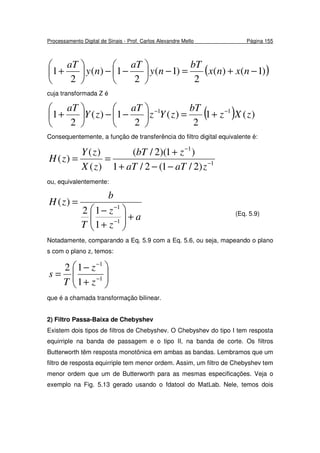 Processamento Digital de Sinais - Prof. Carlos Alexandre Mello Página 155
( ))1()(
2
)1(
2
1)(
2
1 −+=−





−−





+ nxnx
bT
ny
aT
ny
aT
cuja transformada Z é
( ) )(1
2
)(
2
1)(
2
1 11
zXz
bT
zYz
aT
zY
aT −−
+=





−−





+
Consequentemente, a função de transferência do filtro digital equivalente é:
1
1
)2/1(2/1
)1)(2/(
)(
)(
)( −
−
−−+
+
==
zaTaT
zbT
zX
zY
zH
ou, equivalentemente:
a
z
z
T
b
zH
+





+
−
=
−
−
1
1
1
12
)(
(Eq. 5.9)
Notadamente, comparando a Eq. 5.9 com a Eq. 5.6, ou seja, mapeando o plano
s com o plano z, temos:






+
−
= −
−
1
1
1
12
z
z
T
s
que é a chamada transformação bilinear.
2) Filtro Passa-Baixa de Chebyshev
Existem dois tipos de filtros de Chebyshev. O Chebyshev do tipo I tem resposta
equirriple na banda de passagem e o tipo II, na banda de corte. Os filtros
Butterworth têm resposta monotônica em ambas as bandas. Lembramos que um
filtro de resposta equirriple tem menor ordem. Assim, um filtro de Chebyshev tem
menor ordem que um de Butterworth para as mesmas especificações. Veja o
exemplo na Fig. 5.13 gerado usando o fdatool do MatLab. Nele, temos dois
 