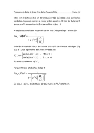 Processamento Digital de Sinais - Prof. Carlos Alexandre Mello Página 156
filtros (um de Butterworth e um de Chebysshev tipo I) gerados sobre as mesmas
condições, buscando sempre a menor ordem possível. O filtro de Butterworth
tem ordem 31, enquanto o de Chebyshev I tem ordem 16.
A resposta quadrática de magnitude de um filtro Chebyshev tipo I é dada por:






Ω
Ω
+
=Ω
c
N
a
T
jH
22
2
1
1
|)(|
ε
onde N é a ordem do filtro, ε é o fator de ondulação da banda de passagem (Eq.
5.3) e TN(x) é o polinômio de Chebyshev dado por:



∞<<
≤≤
= −
−
xx
xxN
xTN
1,))(cosh(cosh
10,))(cos.cos(
)( 1
1
Podemos considerar x = ( / c).
Para um filtro de Chebyshev do tipo II:
1
22
2
1
1
|)(| −












Ω
Ω
+
=Ω
c
N
a
T
jH
ε
Ou seja, x = ( / c) é substituído por seu inverso e ε2
TN
2
(x) também.
 