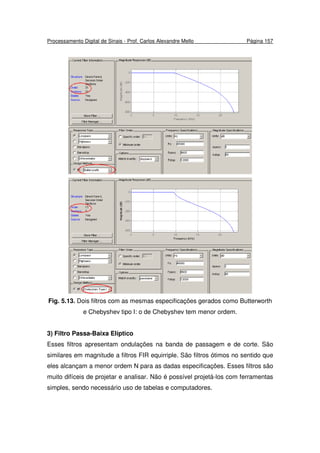 Processamento Digital de Sinais - Prof. Carlos Alexandre Mello Página 157
Fig. 5.13. Dois filtros com as mesmas especificações gerados como Butterworth
e Chebyshev tipo I: o de Chebyshev tem menor ordem.
3) Filtro Passa-Baixa Elíptico
Esses filtros apresentam ondulações na banda de passagem e de corte. São
similares em magnitude a filtros FIR equirriple. São filtros ótimos no sentido que
eles alcançam a menor ordem N para as dadas especificações. Esses filtros são
muito difíceis de projetar e analisar. Não é possível projetá-los com ferramentas
simples, sendo necessário uso de tabelas e computadores.
 