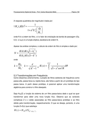 Processamento Digital de Sinais - Prof. Carlos Alexandre Mello Página 158
A resposta quadrática de magnitude é dada por:






Ω
Ω
+
=Ω
c
N
a
U
jH
22
2
1
1
|)(|
ε
onde N é a ordem do filtro, ε é o fator de ondulação da banda de passagem (Eq.
5.3) e UN(x) é a função elíptica Jacobiana de ordem N.
Apesar da análise complexa, o cálculo da ordem do filtro é simples e dado por:
)1()(
)1()(
2
1
2
1
kKkK
kKkK
N
−
−
=
onde
S
P
k
Ω
Ω
= ,
12
−
=
A
k
ε
e ∫ −
=
2/
0
22
1
1
)(
π
θ
θ
d
senx
xK
5.3 Transformações em Frequência
Como dissemos anteriormente, o projeto de filtros seletores de frequência como
passa-alta, passa-faixa ou rejeita faixa, são feitos a partir de um protótipo do tipo
passa baixa. A partir desse protótipo, é possível aplicar uma transformação
algébrica para construir o filtro desejado.
Seja HPB(Z) a função do sistema de um filtro passa-baixa dado o qual se quer
transformar para obter uma nova função H(z). Observe que as variáveis
complexas Z e z estão associadas ao filtro passa-baixa protótipo e ao filtro
obtido pela transformação, respectivamente. O que se deseja, portanto, é uma
função Z=G(z) que satisfaça:
)( 11)()( −−
=
= zGZPB ZHzH
 