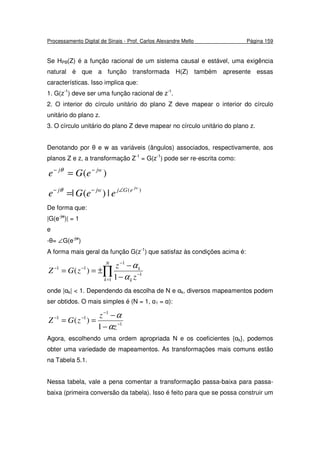 Processamento Digital de Sinais - Prof. Carlos Alexandre Mello Página 159
Se HPB(Z) é a função racional de um sistema causal e estável, uma exigência
natural é que a função transformada H(Z) também apresente essas
características. Isso implica que:
1. G(z-1
) deve ser uma função racional de z-1
.
2. O interior do círculo unitário do plano Z deve mapear o interior do círculo
unitário do plano z.
3. O círculo unitário do plano Z deve mapear no círculo unitário do plano z.
Denotando por θ e w as variáveis (ângulos) associados, respectivamente, aos
planos Z e z, a transformação Z-1
= G(z-1
) pode ser re-escrita como:
)( jwj
eGe −−
=θ
)(
|)(|
jw
eGjjwj
eeGe ∠−−
=θ
De forma que:
|G(e-jw
)| = 1
e
-θ= ∠G(e-jw
)
A forma mais geral da função G(z-1
) que satisfaz às condições acima é:
∏=
−
−
−−
−
−
±==
N
k k
k
z
z
zGZ
1
1
1
11
1
)(
α
α
onde |αk| < 1. Dependendo da escolha de N e αk, diversos mapeamentos podem
ser obtidos. O mais simples é (N = 1, α1 = α):
1
1
11
1
)( −
−
−−
−
−
==
z
z
zGZ
α
α
Agora, escolhendo uma ordem apropriada N e os coeficientes {αk}, podemos
obter uma variedade de mapeamentos. As transformações mais comuns estão
na Tabela 5.1.
Nessa tabela, vale a pena comentar a transformação passa-baixa para passa-
baixa (primeira conversão da tabela). Isso é feito para que se possa construir um
 