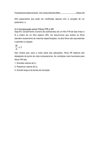 Processamento Digital de Sinais - Prof. Carlos Alexandre Mello Página 160
filtro passa-baixa que pode ser modificado apenas com a variação de um
parâmetro: α.
5.4 Comparação entre Filtros FIR e IIR
Seja M o comprimento (número de coeficientes) de um filtro FIR de fase linear e
N a ordem de um filtro elíptico (IIR). Se assumirmos que ambos os filtros
atendem exatamente às mesmas especificações, os dois filtros são equivalentes
e atendem à relação:
3≅
N
M
Isso mostra que, para a maior parte das aplicações, filtros IIR elípticos são
desejáveis do ponto de vista computacional. As condições mais favoráveis para
filtros FIR são:
1. Grandes valores de δ1;
2. Pequenos valores de δ2;
3. Grande largura da banda de transição.
 