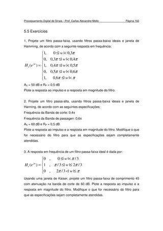 Processamento Digital de Sinais - Prof. Carlos Alexandre Mello Página 162
5.5 Exercícios
1. Projete um filtro passa-faixa, usando filtros passa-baixa ideais e janela de
Hamming, de acordo com a seguinte resposta em frequência:








<≤
<≤
<≤
<≤
<≤
=
ππ
ππ
ππ
ππ
π
||6,0,1
6,0||5,0,0
5,0||4,0,1
4,0||3,0,0
3,0||0,1
)(
w
w
w
w
w
eH jw
e
AS = 50 dB e RP = 0,5 dB
Plote a resposta ao impulso e a resposta em magnitude do filtro.
2. Projete um filtro passa-alta, usando filtros passa-baixa ideais e janela de
Hanning, de acordo com as seguintes especificações:
Frequência da Banda de corte: 0,4π
Frequência da Banda de passagen: 0,6π
AS = 60 dB e RP = 0,5 dB
Plote a resposta ao impulso e a resposta em magnitude do filtro. Modifique o que
for necessário do filtro para que as especificações sejam completamente
atendidas.
3. A resposta em frequência de um filtro passa-faixa ideal é dada por:





≤<
≤≤
<≤
=
ππ
ππ
π
||3/2,0
3/2||3/,1
3/||0,0
)(
w
w
w
eH jw
e
Usando uma janela de Kaiser, projete um filtro passa-faixa de comprimento 45
com atenuação na banda de corte de 60 dB. Plote a resposta ao impulso e a
resposta em magnitude do filtro. Modifique o que for necessário do filtro para
que as especificações sejam completamente atendidas.
 
