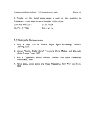 Processamento Digital de Sinais - Prof. Carlos Alexandre Mello Página 163
4. Projetar um filtro digital passa-baixas, a partir do filtro analógico de
Butterworth com as seguintes especificações do filtro digital:
0,89125 ≤ |H(ejw
)| ≤ 1, 0 ≤ |w| ≤ 0,2π
|H(ejw
)| ≤ 0,17783, 0,3π ≤ |w| ≤ π

5.6 Bibliografia Complementar
1. Vinay K. Ingle, John G. Proakis, Digital Signal Processing, Thomson
Learning, 2000.
2. Michael Weeks, Digital Signal Processing Using MatLab and Wavelets,
Infinity Science Press, 2007.
3. Alan V. Oppenheim, Ronald Schafer, Discrete Time Signal Processing,
Prentice Hall, 1989
4. Tamal Bose, Digital Signal and Image Processing, John Wiley and Sons,
2004.
 