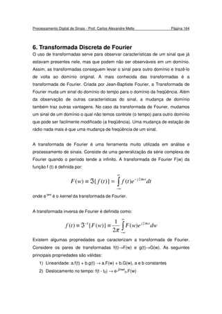 Processamento Digital de Sinais - Prof. Carlos Alexandre Mello Página 164
6. Transformada Discreta de Fourier
O uso de transformadas serve para observar características de um sinal que já
estavam presentes nele, mas que podem não ser observáveis em um domínio.
Assim, as transformadas conseguem levar o sinal para outro domínio e trazê-lo
de volta ao domínio original. A mais conhecida das transformadas é a
transformada de Fourier. Criada por Jean-Baptiste Fourier, a Transformada de
Fourier muda um sinal do domínio do tempo para o domínio da freqüência. Além
da observação de outras características do sinal, a mudança de domínio
também traz outras vantagens. No caso da transformada de Fourier, mudamos
um sinal de um domínio o qual não temos controle (o tempo) para outro domínio
que pode ser facilmente modificado (a freqüência). Uma mudança de estação de
rádio nada mais é que uma mudança de freqüência de um sinal.
A transformada de Fourier é uma ferramenta muito utilizada em análise e
processamento de sinais. Consiste de uma generalização da série complexa de
Fourier quando o período tende a infinito. A transformada de Fourier F(w) da
função f (t) é definida por:
∫
∞
∞−
−
=ℑ≡ dtetftfwF wtj π2
)()}({)(
onde e-jwπ
é o kernel da transformada de Fourier.
A transformada inversa de Fourier é definida como:
∫
∞
∞−
−
≡ℑ≡ dwewFwFtf wtj π
π
21
)(
2
1
)}({)(
Existem algumas propriedades que caracterizam a transformada de Fourier.
Considere os pares de transformadas f(t)→F(w) e g(t)→G(w). As seguintes
principais propriedades são válidas:
1) Linearidade: a.f(t) + b.g(t) → a.F(w) + b.G(w), a e b constantes
2) Deslocamento no tempo: f(t - t0) → e-j2πwt
0.F(w)
 