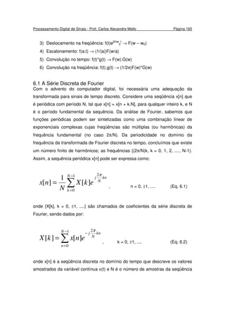 Processamento Digital de Sinais - Prof. Carlos Alexandre Mello Página 165
3) Deslocamento na freqüência: f(t)ej2πw
0
t
→ F(w – w0)
4) Escalonamento: f(a.t) → (1/|a|)F(w/a)
5) Convolução no tempo: f(t)*g(t) → F(w).G(w)
6) Convolução na freqüência: f(t).g(t) → (1/2π)F(w)*G(w)
6.1 A Série Discreta de Fourier
Com o advento do computador digital, foi necessária uma adequação da
transformada para sinais de tempo discreto. Considere uma seqüência x[n] que
é periódica com período N, tal que x[n] = x[n + k.N], para qualquer inteiro k, e N
é o período fundamental da sequência. Da análise de Fourier, sabemos que
funções periódicas podem ser sintetizadas como uma combinação linear de
exponenciais complexas cujas freqüências são múltiplas (ou harmônicas) da
frequência fundamental (no caso 2π/N). Da periodicidade no domínio da
frequência da transformada de Fourier discreta no tempo, concluímos que existe
um número finito de harmônicos; as frequências {(2π/N)k, k = 0, 1, 2, ...., N-1}.
Assim, a sequência periódica x[n] pode ser expressa como:
∑
−
=
=
1
0
2
][
1
][
N
k
kn
N
j
ekX
N
nx
π
, n = 0, ±1, .... (Eq. 6.1)
onde {X[k], k = 0, ±1, ....} são chamados de coeficientes da série discreta de
Fourier, sendo dados por:
∑
−
=
−
=
1
0
2
][][
N
n
kn
N
j
enxkX
π
, k = 0, ±1, .... (Eq. 6.2)
onde x[n] é a seqüência discreta no domínio do tempo que descreve os valores
amostrados da variável contínua x(t) e N é o número de amostras da seqüência
 