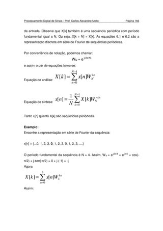 Processamento Digital de Sinais - Prof. Carlos Alexandre Mello Página 166
da entrada. Observe que X[k] também é uma sequência periódica com período
fundamental igual a N. Ou seja, X[k + N] = X[k]. As equações 6.1 e 6.2 são a
representação discreta em série de Fourier de sequências periódicas.
Por conveniência de notação, podemos chamar:
WN = e-j(2π/N)
e assim o par de equações torna-se:
Equação de análise: ∑
−
=
=
1
0
][][
N
n
kn
NWnxkX
Equação de síntese: ∑
−
=
−
=
1
0
][
1
][
N
k
kn
NWkX
N
nx
Tanto x[n] quanto X[k] são seqüências periódicas.
Exemplo:
Encontre a representação em série de Fourier da sequência:
x[n] = {...0, 1, 2, 3, 0, 1, 2, 3, 0, 1, 2, 3, ....}
O período fundamental da sequência é N = 4. Assim, W4 = e-j2π/4
= e-jπ/2
= cos(-
π/2) + j.sen(-π/2) = 0 + j.(-1) = -j
Agora
∑=
=
3
0
4][][
n
kn
WnxkX
Assim:
 