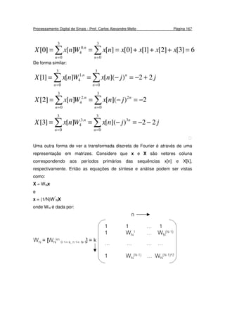 Processamento Digital de Sinais - Prof. Carlos Alexandre Mello Página 167
∑∑ ==
=+++===
3
0
3
0
.0
4 6]3[]2[]1[]0[][][]0[
nn
n
xxxxnxWnxX
De forma similar:
∑∑ ==
+−=−==
3
0
3
0
.1
4 22)]([][]1[
n
n
n
n
jjnxWnxX
∑∑ ==
−=−==
3
0
2
3
0
.2
4 2)]([][]2[
n
n
n
n
jnxWnxX
∑∑ ==
−−=−==
3
0
3
3
0
.3
4 22)]([][]3[
n
n
n
n
jjnxWnxX

Uma outra forma de ver a transformada discreta de Fourier é através de uma
representação em matrizes. Considere que x e X são vetores coluna
correspondendo aos períodos primários das sequências x[n] e X[k],
respectivamente. Então as equações de síntese e análise podem ser vistas
como:
X = WNx
e
x = (1/N)W*
NX
onde WN é dada por:
 