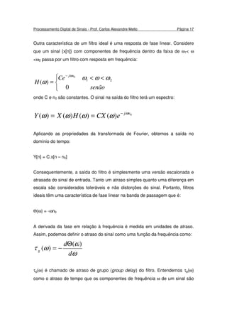 Processamento Digital de Sinais - Prof. Carlos Alexandre Mello Página 17
Outra característica de um filtro ideal é uma resposta de fase linear. Considere
que um sinal {x[n]} com componentes de frequência dentro da faixa de ω1< ω
<ω2 passa por um filtro com resposta em frequência:


 <<
=
−
senão
Ce
H
nj
0
)( 21
0
ωωω
ω
ω
onde C e n0 são constantes. O sinal na saída do filtro terá um espectro:
0
)()()()( nj
eCXHXY ω
ωωωω −
==
Aplicando as propriedades da transformada de Fourier, obtemos a saída no
domínio do tempo:
Y[n] = C.x[n – n0]
Consequentemente, a saída do filtro é simplesmente uma versão escalonada e
atrasada do sinal de entrada. Tanto um atraso simples quanto uma diferença em
escala são considerados toleráveis e não distorções do sinal. Portanto, filtros
ideais têm uma característica de fase linear na banda de passagem que é:
Θ(ω) = -ωn0
A derivada da fase em relação à frequência é medida em unidades de atraso.
Assim, podemos definir o atraso do sinal como uma função da frequência como:
ω
ω
ωτ
d
d
g
)(
)(
Θ
−=
τg(ω) é chamado de atraso de grupo (group delay) do filtro. Entendemos τg(ω)
como o atraso de tempo que os componentes de frequência ω de um sinal são
 