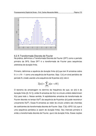 Processamento Digital de Sinais - Prof. Carlos Alexandre Mello Página 170
6.2 A Transformada Discreta de Fourier
Na prática, definimos a Transformada Discreta de Fourier (DFT) como o período
primário da DFS. Essa DFT é a transformada de Fourier para sequências
arbitrárias de duração finita.
Primeiro, definimos a squência de duração finita x[n] que tem N amostras sobre
0 ≤ n ≤ N – 1 como uma sequência de N-pontos. Seja x~ [n] um sinal periódico de
período N, criado usando uma sequência de N-pontos x[n]; isto é:
∑
∞
−∞=
−=
r
rNnxnx ][][~
O teorema da amostragem no domínio da frequência diz que, se x[n] é de
duração finita ([0, N-1]), então N amostras de X(z) no círculo unitário determinam
X(z) para todo z. Nesse sentido, N eqüidistantes amostras da transformada de
Fourier discreta no tempo X(ejw
) da sequência de N-pontos x[n] pode reconstruir
unicamente X(ejw
). Essas N amostras ao redor do círculo unitário são chamdas
de coeficientes da transformada discreta de Fourier. Seja X
~
[k] =DFS x~ [n], que é
uma sequência periódica (e assim de duração finita). Seu intervalo primário é
então a transformada discreta de Fourier, que é de duração finita. Essas noções
 