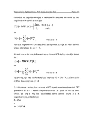 Processamento Digital de Sinais - Prof. Carlos Alexandre Mello Página 171
são claras na seguinte definição. A Transformada Discreta de Fourier de uma
sequência de N-pontos é dada por:


 −≤≤
==
senão
NkkX
nxDFTkX
,0
10],[
~
])[(][
ou
∑
−
=
=
1
0
][][
N
n
kn
NWnxkX , 0 ≤ k ≤ N – 1
Note que X[k] também é uma sequência de N-pontos, ou seja, ela não é definida
fora do intervalo de 0 ≤ k ≤ N – 1.
A transformada discreta de Fourier inversa de uma DFT de N-pontos X[k] é dada
por:
])[(][ kXIDFTnx =
ou
∑
−
=
−
=
1
0
][
1
][
N
k
kn
NWkX
N
nx , 0 ≤ n ≤ N – 1
Novamente, x[n] não é definida fora do intervalo 0 ≤ n ≤ N – 1. A extensão de
x[n] fora desse intervalo é x~ [n].
Do início desse capítulo, fica claro que a DFS é praticamente equivalente à DFT
quando 0 ≤ n ≤ N – 1. Assim a implementação da DFT pode ser feita de forma
similar. Se x[n] e X[k] são organizados como vetores coluna x e X,
respentivamente, então temos:
X = WNx
e
x = (1/N)W*
NX
 