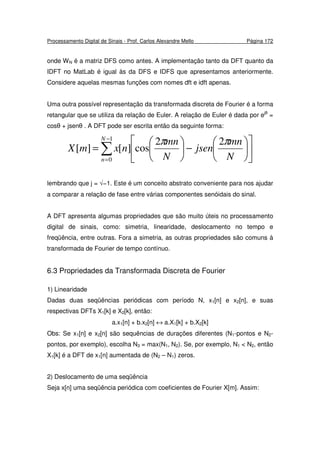 Processamento Digital de Sinais - Prof. Carlos Alexandre Mello Página 172
onde WN é a matriz DFS como antes. A implementação tanto da DFT quanto da
IDFT no MatLab é igual às da DFS e IDFS que apresentamos anteriormente.
Considere aquelas mesmas funções com nomes dft e idft apenas.
Uma outra possível representação da transformada discreta de Fourier é a forma
retangular que se utiliza da relação de Euler. A relação de Euler é dada por ejθ
=
cosθ + jsenθ . A DFT pode ser escrita então da seguinte forma:
∑
−
=












−





=
1
0
22
cos][][
N
n N
mn
jsen
N
mn
nxmX
ππ
lembrando que j = √−1. Este é um conceito abstrato conveniente para nos ajudar
a comparar a relação de fase entre várias componentes senóidais do sinal.
A DFT apresenta algumas propriedades que são muito úteis no processamento
digital de sinais, como: simetria, linearidade, deslocamento no tempo e
freqüência, entre outras. Fora a simetria, as outras propriedades são comuns à
transformada de Fourier de tempo contínuo.
6.3 Propriedades da Transformada Discreta de Fourier
1) Linearidade
Dadas duas seqüências periódicas com período N, x1[n] e x2[n], e suas
respectivas DFTs X1[k] e X2[k], então:
a.x1[n] + b.x2[n] ↔ a.X1[k] + b.X2[k]
Obs: Se x1[n] e x2[n] são sequências de durações diferentes (N1-pontos e N2-
pontos, por exemplo), escolha N3 = max(N1, N2). Se, por exemplo, N1 < N2, então
X1[k] é a DFT de x1[n] aumentada de (N2 – N1) zeros.
2) Deslocamento de uma seqüência
Seja x[n] uma seqüência periódica com coeficientes de Fourier X[m]. Assim:
 