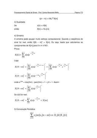 Processamento Digital de Sinais - Prof. Carlos Alexandre Mello Página 173
x[n – m] ↔ WN
km
X[m]
3) Dualidade
Se x[n] ↔ X[k]
então X[n] ↔ N.x[-k]
4) Simetria
A simetria pode poupar muito esforço computacional. Quando a seqüência do
sinal for real, então X[N − m]* = X[m]. Ou seja, basta que calculemos as
componentes de X[m] para 0 ≤ m ≤ N/2 .
Prova:
∑
−
=
−
=
1
0
2
][][
N
n
kn
N
j
enxkX
π
Logo
*
1
0
22*
1
0
)(
2
*
][][][






=






=− ∑∑
−
=
−−
=
−− N
n
nm
N
jnN
N
jN
n
mNn
N
j
eenxenxmNX
πππ
*
1
0
2
2*
][][






=− ∑
−
=
−
N
n
nm
N
j
nj
eenxmNX
π
π
onde e-j2πk
= cos(2πn) - jsen(2πn) = 1 – j.0 = 1. Assim:
*
1
0
2
*
][][






=− ∑
−
=
N
n
nm
N
j
enxmNX
π
Se x[n] for real:
][][][
1
0
2
*
mXenxmNX
N
n
nm
N
j
==− ∑
−
=
−
π
5) Convolução Periódica
∑
−
=
↔−
1
0
2121 ][][][][
N
m
kXkXmnxmx
 