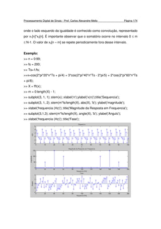 Processamento Digital de Sinais - Prof. Carlos Alexandre Mello Página 174
onde o lado esquerdo da igualdade é conhecido como convolução, representado
por x1[n]*x2[n]. É importante observar que o somatório ocorre no intervalo 0 ≤ m
≤ N-1. O valor de x2[n – m] se repete periodicamente fora desse intervalo.
Exemplo:
>> n = 0:99;
>> fs = 200;
>> Ts=1/fs;
>>x=cos(2*pi*20*n*Ts + pi/4) + 3*cos(2*pi*40*n*Ts - 2*pi/5) + 2*cos(2*pi*60*n*Ts
+ pi/8);
>> X = fft(x);
>> m = 0:length(X) - 1;
>> subplot(3, 1, 1); stem(x); xlabel('n');ylabel('x(n)');title('Sequencia');
>> subplot(3, 1, 2); stem(m*fs/length(X), abs(X), 'b'); ylabel('magnitude');
>> xlabel('frequencia (Hz)'); title('Magnitude da Resposta em Frequencia');
>> subplot(3,1,3); stem(m*fs/length(X), angle(X), 'b'); ylabel('Angulo');
>> xlabel('frequencia (Hz)'); title('Fase');
 