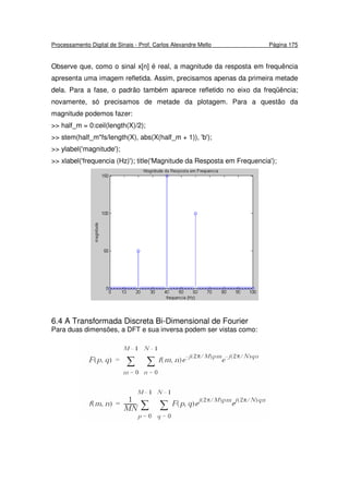 Processamento Digital de Sinais - Prof. Carlos Alexandre Mello Página 175
Observe que, como o sinal x[n] é real, a magnitude da resposta em frequência
apresenta uma imagem refletida. Assim, precisamos apenas da primeira metade
dela. Para a fase, o padrão também aparece refletido no eixo da freqüência;
novamente, só precisamos de metade da plotagem. Para a questão da
magnitude podemos fazer:
>> half_m = 0:ceil(length(X)/2);
>> stem(half_m*fs/length(X), abs(X(half_m + 1)), 'b');
>> ylabel('magnitude');
>> xlabel('frequencia (Hz)'); title('Magnitude da Resposta em Frequencia');
6.4 A Transformada Discreta Bi-Dimensional de Fourier
Para duas dimensões, a DFT e sua inversa podem ser vistas como:
 