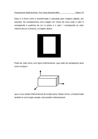Processamento Digital de Sinais - Prof. Carlos Alexandre Mello Página 176
Essa é a forma como a transformada é calculada para imagens digitais, por
exemplo. Se considerarmos uma imagem em níveis de cinza onde o valor 0
corresponde à ausência de cor (o preto) e o valor 1 corresponde ao valor
máximo da cor (o branco), a imagem abaixo:
Pode ser vista como uma figura tridimensional, cuja visão em perspectiva seria
como na figura:
que é uma versão tridimensional da função porta. Dessa forma, a transformada
também é uma função sample, mas também tridimensional:
 