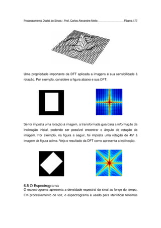 Processamento Digital de Sinais - Prof. Carlos Alexandre Mello Página 177
Uma propriedade importante da DFT aplicada a imagens é sua sensibilidade à
rotação. Por exemplo, considere a figura abaixo e sua DFT:
Se for imposta uma rotação à imagem, a transformada guardará a informação da
inclinação inicial, podendo ser possível encontrar o ângulo de rotação da
imagem. Por exemplo, na figura a seguir, foi imposta uma rotação de 45º à
imagem da figura acima. Veja o resultado da DFT como apresenta a inclinação.
6.5 O Espectrograma
O espectrograma apresenta a densidade espectral do sinal ao longo do tempo.
Em processamento de voz, o espectrograma é usado para identificar fonemas
 