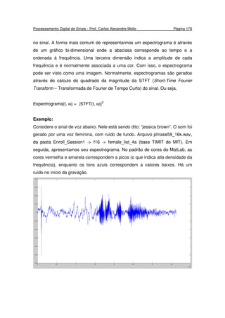 Processamento Digital de Sinais - Prof. Carlos Alexandre Mello Página 178
no sinal. A forma mais comum de representarmos um espectrograma é através
de um gráfico bi-dimensional onde a abscissa corresponde ao tempo e a
ordenada à frequência. Uma terceira dimensão indica a amplitude de cada
frequência e é normalmente associada a uma cor. Com isso, o espectrograma
pode ser visto como uma imagem. Normalmente, espectrogramas são gerados
através do cálculo do quadrado da magnitude da STFT (Short-Time Fourier
Transform – Transformada de Fourier de Tempo Curto) do sinal. Ou seja,
Espectrograma(t, ω) = |STFT(t, ω)|2
Exemplo:
Considere o sinal de voz abaixo. Nele está sendo dito: “jessica brown”. O som foi
gerado por uma voz feminina, com ruído de fundo. Arquivo phrase59_16k.wav,
da pasta Enroll_Session1 -> f16 -> female_list_4a (base TIMIT do MIT). Em
seguida, apresentamos seu espectrograma. No padrão de cores do MatLab, as
cores vermelha e amarela correspondem a picos (o que indica alta densidade da
frequência), enquanto os tons azuis correspondem a valores baixos. Há um
ruído no início da gravação.
 