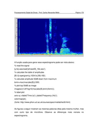 Processamento Digital de Sinais - Prof. Carlos Alexandre Mello Página 179
A função usada para gerar esse espectrograma pode ser vista abaixo:
% read the signal
[y,fs]=wavread('phrase59_16k.wav');
% calculate the table of amplitudes
[B,f,t]=specgram(y,1024,fs,256,192);
% calculate amplitude 50dB down from maximum
bmin=max(max(abs(B)))/300;
% plot top 50dB as image
imagesc(t,f,20*log10(max(abs(B),bmin)/bmin));
% label plot
axis xy; xlabel('Time (s)'); ylabel('Frequency (Hz)');
colormap(jet);
(fonte: http://www.phon.ucl.ac.uk/courses/spsci/matlab/lect9.html)
As figuras a seguir mostram as mesmas palavras ditas pela mesma mulher, mas
com outro tipo de microfone. Observe as diferenças mais visíveis no
espectrograma.
 