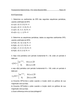 Processamento Digital de Sinais - Prof. Carlos Alexandre Mello Página 181
6.6 Exercícios
1. Determine os coeficientes da DFS das seguintes sequências periódicas,
usando a definição de DFS:
a) x1[n] = {2, 0, 2, 0}, N = 4
b) x2[n] = {0, 0, 1, 0, 0}, N = 5
c) x3[n] = {3, -3, 3, -3}, N = 4
d) x4[n] = {j, j, -j, -j}, N = 4
2. Determine as sequências periódicas, dados os seguintes coeficientes DFS,
usando a definição de IDFS:
a) X1[k] = {5, -2j, 3, 2j}, N = 4
b) X2[k] = {4, -5, 3, -5}, N = 4
c) X3[k] = {1, 2, 3, 4, 5}, N = 5
d) X4[k] = {0, 0, 2, 0}, N = 4
3. Seja x1[n] periódica com período fundamental N = 50, onde um período é
dado por:



≤≤
≤≤
=
−
4926,0
250,
][
3,0
1
n
nne
nx
n
e seja x2[n] periódica com período fundamental N = 100, onde um período é
dado por:



≤≤
≤≤
=
−
9926,0
250,
][
3,0
21
n
nne
nx
n
a) Encontre DFT{x1[n]} e plote (usando a função stem) os gráficos de sua
magnitude e de sua fase.
b) Encontre DFT{x2[n]} e plote (usando a função stem) os gráficos de sua
magnitude e de sua fase.
c) Qual a diferença entre as duas plotagens?
 