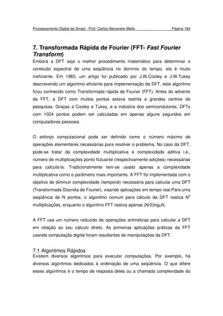 Processamento Digital de Sinais - Prof. Carlos Alexandre Mello Página 184
7. Transformada Rápida de Fourier (FFT- Fast Fourier
Transform)
Embora a DFT seja o melhor procedimento matemático para determinar o
conteúdo espectral de uma seqüência no domínio do tempo, ela é muito
ineficiente. Em 1965, um artigo foi publicado por J.W.Cooley e J.W.Tukey
descrevendo um algoritmo eficiente para implementação da DFT, este algoritmo
ficou conhecido como Transformada rápida de Fourier (FFT). Antes do advento
da FFT, a DFT com muitos pontos estava restrita a grandes centros de
pesquisas. Graças a Cooley e Tukey, e a indústria dos semicondutores, DFTs
com 1024 pontos podem ser calculadas em apenas alguns segundos em
computadores pessoais.
O esforço computacional pode ser definido como o número máximo de
operações elementares necessárias para resolver o problema. No caso da DFT,
pode-se tratar da complexidade multiplicativa e complexidade aditiva i.e.,
número de multiplicações ponto flutuante (respectivamente adições) necessárias
para calculá-la. Tradicionalmente tem-se usado apenas a complexidade
multiplicativa como o parâmetro mais importante. A FFT foi implementada com o
objetivo de diminuir complexidade (temporal) necessária para calcular uma DFT
(Transformada Discreta de Fourier), visando aplicações em tempo real.Para uma
seqüência de N pontos, o algoritmo comum para cálculo da DFT realiza N2
multiplicações, enquanto o algoritmo FFT realiza apenas (N/2)log2N.
A FFT usa um número reduzido de operações aritméticas para calcular a DFT
em relação ao seu cálculo direto. As primeiras aplicações práticas da FFT
usando computação digital foram resultantes de manipulações da DFT.
7.1 Algoritmos Rápidos
Existem diversos algoritmos para executar computações. Por exemplo, há
diversos algoritmos dedicados à ordenação de uma seqüência. O que difere
esses algoritmos é o tempo de resposta deles ou a chamada complexidade do
 