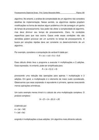 Processamento Digital de Sinais - Prof. Carlos Alexandre Mello Página 185
algoritmo. No entanto, a análise de complexidade de um algoritmo não considera
detalhes de implementação. Nesse sentido, os algoritmos rápidos propõem
modificações na forma de resolver algum problema a fim de conseguir um ganho
de tempo de processamento. Isso pode não afetar a complexidade do algoritmo,
mas deve diminuir seu tempo de processamento. Claro, há condições
específicas para que isso ocorra. Casos onde essas condições não são
atendidas podem provocar até um aumento no tempo de processamento. A
busca por soluções rápidas deve ser constante no desenvolvimento de um
algoritmo.
Por exemplo, considere a computação da variável A dada por:
A = a.c + a.d + b.c + b.d
Esse cálculo direto leva o programa a executar 4 multiplicações e 3 adições.
Essa expressão, no entanto, pode ser simplificada para:
A = (a + b).(c + d)
provocando uma redução das operações para apenas 1 multiplicação e 2
adições. Em geral, a multiplicação é o elemento de maior custo considerado.
Observamos que essa expressão é equivalente à primeira, apenas executando
menos operações aritméticas.
Um outro exemplo menos trivial é o cálculo de uma multiplicação complexa. O
produto complexo:
(e + jf) = (a + jb).(c + jd)
é definido por:
e = (ac – bd)
f = (ad + bc)
exigindo 4 multiplicações e duas adições. Um algoritmo mais eficiente calcula:
 
