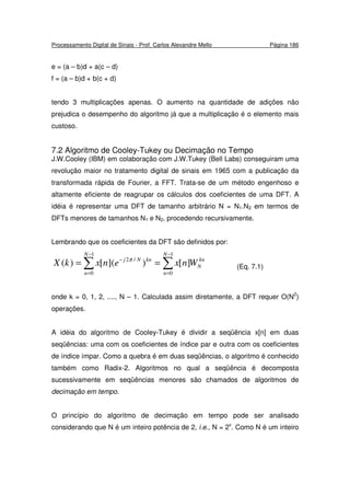 Processamento Digital de Sinais - Prof. Carlos Alexandre Mello Página 186
e = (a – b)d + a(c – d)
f = (a – b)d + b(c + d)
tendo 3 multiplicações apenas. O aumento na quantidade de adições não
prejudica o desempenho do algoritmo já que a multiplicação é o elemento mais
custoso.
7.2 Algoritmo de Cooley-Tukey ou Decimação no Tempo
J.W.Cooley (IBM) em colaboração com J.W.Tukey (Bell Labs) conseguiram uma
revolução maior no tratamento digital de sinais em 1965 com a publicação da
transformada rápida de Fourier, a FFT. Trata-se de um método engenhoso e
altamente eficiente de reagrupar os cálculos dos coeficientes de uma DFT. A
idéia é representar uma DFT de tamanho arbitrário N = N1.N2 em termos de
DFTs menores de tamanhos N1 e N2, procedendo recursivamente.
Lembrando que os coeficientes da DFT são definidos por:
∑∑
−
=
−
=
−
==
1
0
1
0
/2
][)]([)(
N
n
kn
N
N
n
knNj
WnxenxkX π
(Eq. 7.1)
onde k = 0, 1, 2, ...., N – 1. Calculada assim diretamente, a DFT requer O(N2
)
operações.
A idéia do algoritmo de Cooley-Tukey é dividir a seqüência x[n] em duas
seqüências: uma com os coeficientes de índice par e outra com os coeficientes
de índice ímpar. Como a quebra é em duas seqüências, o algoritmo é conhecido
também como Radix-2. Algoritmos no qual a seqüência é decomposta
sucessivamente em seqüências menores são chamados de algoritmos de
decimação em tempo.
O princípio do algoritmo de decimação em tempo pode ser analisado
considerando que N é um inteiro potência de 2, i.e., N = 2v
. Como N é um inteiro
 