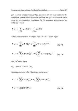 Processamento Digital de Sinais - Prof. Carlos Alexandre Mello Página 187
par, podemos considerar calcular X(k), separando x[n] em duas seqüências de
N/2 pontos, consistindo dos pontos de índice par em x[n] e os pontos de índice
ímpar em x[n]. Como X(k) é dado pela Eq. 7.1, separando x[n] no pontos de
índice par e ímpar:
∑ ∑+=
parn ímparn
nk
N
nk
N WnxWnxkX
_ _
][][)(
Substituindo as variáveis n = 2r para n par e n = 2r + 1 para n ímpar:
∑∑
−
=
+
−
=
++=
12/
0
)12(
12/
0
2
]12[]2[)(
N
r
kr
N
N
r
rk
N WrxWrxkX (Eq. 7.2)
∑∑
−
=
−
=
++=
12/
0
2
12/
0
2
)](12[)](2[)(
N
r
rk
N
k
N
N
r
rk
N WrxWWrxkX (Eq. 7.3)
Mas WN
2
= WN/2 já que:
WN
2
= e-2j(2π/N)
= e-2j(π/(N/2))
= WN/2
Consequentemente, a Eq. 7.3 pode ser escrita como:
∑∑
−
=
−
=
++=
12/
0
2/
12/
0
2/ ]12[]2[)(
N
r
rk
N
k
N
N
r
rk
N WrxWWrxkX
][][)( kHWkGkX k
N+= (Eq. 7.4)
 