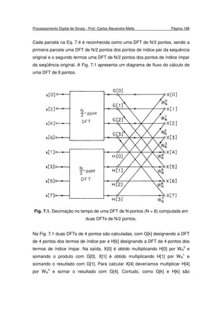 Processamento Digital de Sinais - Prof. Carlos Alexandre Mello Página 188
Cada parcela na Eq. 7.4 é reconhecida como uma DFT de N/2 pontos, sendo a
primeira parcela uma DFT de N/2 pontos dos pontos de índice par da sequência
original e o segundo termos uma DFT de N/2 pontos dos pontos de índice ímpar
da seqüência original. A Fig. 7.1 apresenta um diagrama de fluxo do cálculo de
uma DFT de 8 pontos.
Fig. 7.1. Decimação no tempo de uma DFT de N-pontos (N = 8) computada em
duas DFTs de N/2 pontos.
Na Fig. 7.1 duas DFTs de 4 pontos são calculadas, com G[k] designando a DFT
de 4 pontos dos termos de índice par e H[k] designando a DFT de 4 pontos dos
termos de índice ímpar. Na saída, X[0] é obtido multiplicando H[0] por WN
0
e
somando o produto com G[0]. X[1] é obtido multiplicando H[1] por WN
1
e
somando o resultado com G[1]. Para calcular X[4] deveríamos multiplicar H[4]
por WN
4
e somar o resultado com G[4]. Contudo, como G[k] e H[k] são
 