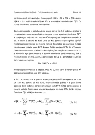 Processamento Digital de Sinais - Prof. Carlos Alexandre Mello Página 189
periódicas em k com período 4 (nesse caso), H[4] = H[0] e G[4] = G[0]. Assim,
H[4] é obtido multiplicando h[0] por WN
4
e somando o resultado com G[0]. Os
outros valores são obtidos de forma similar.
Com a computação re-estruturada de acordo com a Eq. 7.4, podemos analisar a
complexidade desse novo método e comparar com o algoritmo clássico da DFT.
A computação direta da DFT requer N2
multiplicações complexas e adições. A
Eq. 4 requer o cálculo de duas DFTs de N/2 pontos o que significa 2(N/2)2
multiplicações complexas e o mesmo número de adições, se usarmos o método
clássico para calcular cada DFT dessas. Então as duas DFTs de N/2 pontos
devem ser combinadas precisando N multiplicações complexas, correspondendo
a multiplicar H[k] pelo twiddle e N adições complexas para somar G[k] com o
resultado desse produto. Assim, a computação da Eq. 6.4 para todos os valores
de k requer, no máximo:
N + 2(N/2)2
= N + N2
/2
multiplicações complexas e adições. Para N> 2, esse valor é menor que as N2
operações necessárias pela DFT clássica.
A Eq. 7.4 corresponde a quebrar a computação da DFT de N-pontos em duas
DFTs de N/2 pontos. Se N/2 é par, o que acontece quando N é igual a uma
potência de 2, podemos considerar calcular cada DFT de N/2 pontos usando o
mesmo método. Assim, cada uma será quebrada em duas DFTs de N/4 pontos.
Com isso, G[k] e H[k] serão dados por:
∑∑
−
=
−
=
++=
14/
0
4/2/
14/
0
4/ ]12[]2[][
N
l
lk
N
k
N
N
l
lk
N WlgWWlgkG (Eq. 7.5)
∑∑
−
=
−
=
++=
14/
0
4/2/
14/
0
4/ ]12[]2[][
N
l
lk
N
k
N
N
l
lk
N WlhWWlhkH (Eq. 7.6)
 