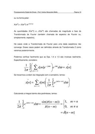 Processamento Digital de Sinais - Prof. Carlos Alexandre Mello Página 19
ou na forma polar:
X(ejω
) = |X(ejω
)| ej∠X(e^jω)
As quantidades |X(ejω
)| e ∠X(ejω
) são chamadas de magnitude e fase da
Transformada de Fourier (também chamada de espectro de Fourier ou,
simplesmente, espectro).
Há casos onde a Transformada de Fourier para uma dada seqüência não
converge. Esses casos podem ser definidos através da Transformada Z como
veremos posteriormente.
Podemos verificar facilmente que as Eqs. 1.4 e 1.5 são inversas realmente.
Especificamente, considere:
^
][][
2
1
nxdeemx nj
m
mj
=





∫ ∑
−
∞
−∞=
−
π
π
ωω
ω
π
Se trocarmos a ordem da integração com o somatório, temos:








= ∫∑
−
−
∞
−∞=
π
π
ω
ω
π
demxnx mnj
m
)(
^
2
1
][][
Calculando a integral dentro dos parênteses, temos:



≠
=
=
−
−
=∫−
−
nm
nm
mn
mn
de mnj
,0
,1
)(
))(sin(
2
1 )(
π
π
ω
π
π
π
ω
][ mn −= δ
 
