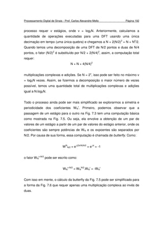 Processamento Digital de Sinais - Prof. Carlos Alexandre Mello Página 192
processo requer v estágios, onde v = log2N. Anteriormente, calculamos a
quantidade de operações executadas para uma DFT usando uma única
decimação em tempo (uma única quebra) e chegamos a N + 2(N/2)2
= N + N2
/2.
Quando temos uma decomposição de uma DFT de N/2 pontos e duas de N/4
pontos, o fator (N/2)2
é substituído por N/2 + 2(N/4)2
, assim, a computação total
requer:
N + N + 4(N/4)2
multiplicações complexas e adições. Se N = 2v
, isso pode ser feito no máximo v
= log2N vezes. Assim, se fizermos a decomposição o maior número de vezes
possível, temos uma quantidade total de multiplicações complexas e adições
igual a N.log2N.
Todo o processo ainda pode ser mais simplificado se explorarmos a simetria e
periodicidade dos coeficientes WN
r
. Primeiro, podemos observar que a
passagem de um estágio para o outro na Fig. 7.3 tem uma computação básica
como mostrada na Fig. 7.5. Ou seja, ela envolve a obtenção de um par de
valores de um estágio a partir de um par de valores do estágio anterior, onde os
coeficientes são sempre potências de WN e os expoentes são separados por
N/2. Por causa de sua forma, essa computação é chamada de butterfly. Como:
WN
N/2 = e-j(2π/N)N/2
= e-jπ
= -1
o fator WN
r+N/2
pode ser escrito como:
WN
r+N/2
= WN
N/2
.WN
r
= -WN
r
Com isso em mente, o cálculo da butterfly da Fig. 7.5 pode ser simplificado para
a forma da Fig. 7.6 que requer apenas uma multiplicação complexa ao invés de
duas.
 