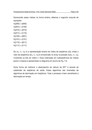 Processamento Digital de Sinais - Prof. Carlos Alexandre Mello Página 195
Escrevendo esses índices na forma binária, obtemos o seguinte conjunto de
equações:
X0[000] = x[000]
X0[001] = x[100]
X0[010] = x[010]
X0[011] = x[110]
X0[100] = x[001]
X0[101] = x[101]
X0[110] = x[011]
X0[111] = x[111]
Se (n2, n1, n0) é a representação binária do índice da seqüência x[n], então o
valor da seqüência x[n2, n1, n0] é armazenado no array na posição X0[n0, n1, n2],
invertendo os bits do índice n. Essa ordenação em subseqüências de índices
pares e ímpares é apresentada no diagrama em árvore da Fig. 7.8.
Outra forma de melhorar o desempenho do cálculo da DFT é através da
subdivisão da seqüência de saída. Esses algoritmos são chamados de
algoritmos de decimação em freqüência. Todo o processo é bem semelhante à
decimação em tempo.
 
