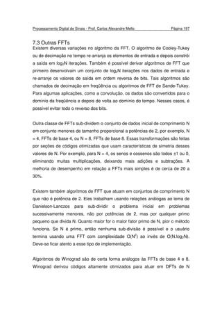 Processamento Digital de Sinais - Prof. Carlos Alexandre Mello Página 197
7.3 Outras FFTs
Existem diversas variações no algoritmo da FFT. O algoritmo de Cooley-Tukey
ou de decimação no tempo re-arranja os elementos de entrada e depois constrói
a saída em log2N iterações. Também é possível derivar algoritmos de FFT que
primeiro desenvolvam um conjunto de log2N iterações nos dados de entrada e
re-arranje os valores de saída em ordem reversa de bits. Tais algoritmos são
chamados de decimação em freqüência ou algoritmos de FFT de Sande-Tukey.
Para algumas aplicações, como a convolução, os dados são convertidos para o
domínio da freqüência e depois de volta ao domínio do tempo. Nesses casos, é
possível evitar todo o reverso dos bits.
Outra classe de FFTs sub-dividem o conjunto de dados inicial de comprimento N
em conjunto menores de tamanho proporcional a potências de 2, por exemplo, N
= 4, FFTs de base 4, ou N = 8, FFTs de base 8. Essas transformações são feitas
por seções de códigos otimizadas que usam características de simetria desses
valores de N. Por exemplo, para N = 4, os senos e cossenos são todos ±1 ou 0,
eliminando muitas multiplicações, deixando mais adições e subtrações. A
melhoria de desempenho em relação a FFTs mais simples é de cerca de 20 a
30%.
Existem também algoritmos de FFT que atuam em conjuntos de comprimento N
que não é potência de 2. Eles trabalham usando relações análogas ao lema de
Danielson-Lanczos para sub-dividir o problema inicial em problemas
sucessivamente menores, não por potências de 2, mas por qualquer primo
pequeno que divida N. Quanto maior for o maior fator primo de N, pior o método
funciona. Se N é primo, então nenhuma sub-divisão é possível e o usuário
termina usando uma FFT com complexidade O(N2
) ao invés de O(N.log2N).
Deve-se ficar atento a esse tipo de implementação.
Algoritmos de Winograd são de certa forma análogos às FFTs de base 4 e 8.
Winograd derivou códigos altamente otimizados para atuar em DFTs de N
 