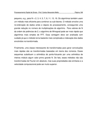 Processamento Digital de Sinais - Prof. Carlos Alexandre Mello Página 198
pequeno, e.g., para N = 2, 3, 4, 5, 7, 8, 11, 13, 16. Os algoritmos também usam
um método mais eficiente para combinar os sub-fatores. O método envolve uma
re-ordenação de dados antes e depois do processamento, conseguindo uma
grande redução no número de multiplicações do algoritmo. Para valores de N
da ordem de potências de 2, o algoritmo de Winograd pode ser mais rápido que
algoritmos mais simples de FFT. Essa vantagem deve ser analisada com
cuidado já que o método torna bastante mais complicada a indexação dos dados
envolvidos na transformada.
Finalmente, uma classe interessante de transformadas para gerar convoluções
mais rápidas são as transformadas baseadas em teoria dos números. Esses
esquemas substituem a aritmética de ponto-flutuante por uma aritmética de
inteiros módulo algum valor primo grande N. De fato, esses métodos não são
transformadas de Fourier em absoluto, mas suas propriedades são similares e a
velocidade computacional pode ser muito superior.
 
