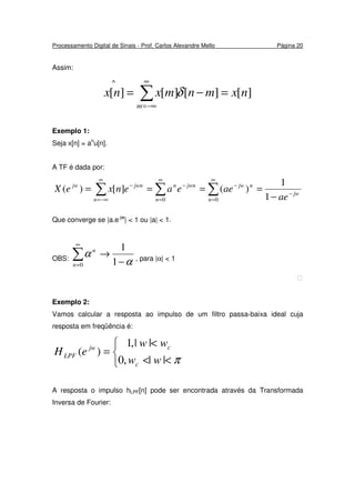 Processamento Digital de Sinais - Prof. Carlos Alexandre Mello Página 20
Assim:
][][][][
^
nxmnmxnx
m
=−= ∑
∞
−∞=
δ
Exemplo 1:
Seja x[n] = an
u[n].
A TF é dada por:
∑ ∑∑
∞
=
−
∞
=
−−
∞
−∞=
−
−
====
0 0 1
1
)(][)(
n
jw
n
njwjwnn
n
jwnjw
ae
aeeaenxeX
Que converge se |a.e-jw
| < 1 ou |a| < 1.
OBS:
α
α
−
→∑
∞
= 1
1
0n
n
, para |α| < 1

Exemplo 2:
Vamos calcular a resposta ao impulso de um filtro passa-baixa ideal cuja
resposta em freqüência é:



<<
<
=
π||,0
||,1
)(
ww
ww
eH
c
cjw
LPF
A resposta o impulso hLPF[n] pode ser encontrada através da Transformada
Inversa de Fourier:
 