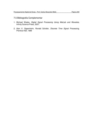 Processamento Digital de Sinais - Prof. Carlos Alexandre Mello Página 200
7.5 Bibliografia Complementar
1. Michael Weeks, Digital Signal Processing Using MatLab and Wavelets,
Infinity Science Press, 2007.
2. Alan V. Oppenheim, Ronald Schafer, Discrete Time Signal Processing,
Prentice Hall, 1989
 