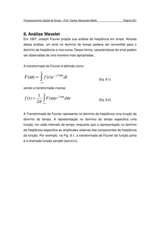 Processamento Digital de Sinais - Prof. Carlos Alexandre Mello Página 201
8. Análise Wavelet
Em 1807, Joseph Fourier propôs sua análise de freqüência em sinais. Através
dessa análise, um sinal no domínio do tempo poderia ser convertido para o
domínio da freqüência e vice-versa. Dessa forma, características do sinal podem
ser observadas de uma maneira mais apropriadas.
A transformada de Fourier é definida como:
∫
∞
∞−
−
= dtetfF tj πω
ω 2
)()( (Eq. 8.1)
sendo a transformada inversa:
∫
∞
∞−
= ωω
π
πω
deFtf tj2
)(
2
1
)( (Eq. 8.2)
A Transformada de Fourier representa no domínio da freqüência uma função do
domínio do tempo. A representação no domínio do tempo especifica uma
função, em cada intervalo de tempo, enquanto que a representação no domínio
da freqüência especifica as amplitudes relativas das componentes de freqüência
da função. Por exemplo, na Fig. 8.1, a transformada de Fourier da função porta
é a chamada função sample (sen(x)/x).
 