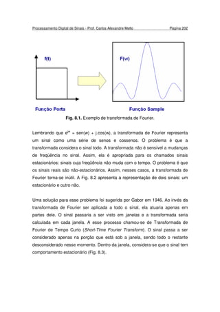 Processamento Digital de Sinais - Prof. Carlos Alexandre Mello Página 202
Fig. 8.1. Exemplo de transformada de Fourier.
Lembrando que ejw
= sen(w) + j.cos(w), a transformada de Fourier representa
um sinal como uma série de senos e cossenos. O problema é que a
transformada considera o sinal todo. A transformada não é sensível a mudanças
de freqüência no sinal. Assim, ela é apropriada para os chamados sinais
estacionários: sinais cuja freqüência não muda com o tempo. O problema é que
os sinais reais são não-estacionários. Assim, nesses casos, a transformada de
Fourier torna-se inútil. A Fig. 8.2 apresenta a representação de dois sinais: um
estacionário e outro não.
Uma solução para esse problema foi sugerida por Gabor em 1946. Ao invés da
transformada de Fourier ser aplicada a todo o sinal, ela atuaria apenas em
partes dele. O sinal passaria a ser visto em janelas e a transformada seria
calculada em cada janela. A esse processo chamou-se de Transformada de
Fourier de Tempo Curto (Short-Time Fourier Transform). O sinal passa a ser
considerado apenas na porção que está sob a janela, sendo todo o restante
desconsiderado nesse momento. Dentro da janela, considera-se que o sinal tem
comportamento estacionário (Fig. 8.3).
 