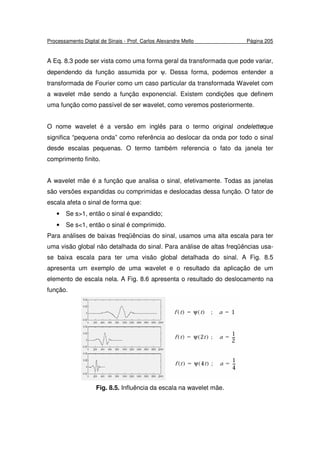 Processamento Digital de Sinais - Prof. Carlos Alexandre Mello Página 205
A Eq. 8.3 pode ser vista como uma forma geral da transformada que pode variar,
dependendo da função assumida por ψ. Dessa forma, podemos entender a
transformada de Fourier como um caso particular da transformada Wavelet com
a wavelet mãe sendo a função exponencial. Existem condições que definem
uma função como passível de ser wavelet, como veremos posteriormente.
O nome wavelet é a versão em inglês para o termo original ondeletteque
significa “pequena onda” como referência ao deslocar da onda por todo o sinal
desde escalas pequenas. O termo também referencia o fato da janela ter
comprimento finito.
A wavelet mãe é a função que analisa o sinal, efetivamente. Todas as janelas
são versões expandidas ou comprimidas e deslocadas dessa função. O fator de
escala afeta o sinal de forma que:
• Se s>1, então o sinal é expandido;
• Se s<1, então o sinal é comprimido.
Para análises de baixas freqüências do sinal, usamos uma alta escala para ter
uma visão global não detalhada do sinal. Para análise de altas freqüências usa-
se baixa escala para ter uma visão global detalhada do sinal. A Fig. 8.5
apresenta um exemplo de uma wavelet e o resultado da aplicação de um
elemento de escala nela. A Fig. 8.6 apresenta o resultado do deslocamento na
função.
Fig. 8.5. Influência da escala na wavelet mãe.
 
