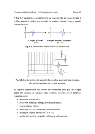 Processamento Digital de Sinais - Prof. Carlos Alexandre Mello Página 206
A Fig. 8.7 representa o comportamento da wavelet mãe ao longo de toda a
análise wavelet; à medida que a escala vai sendo modificada, como a wavelet
mãe se comporta.
Fig. 8.6. Influência do deslocamento na wavelet mãe.
Fig. 8.7. Comportamento da wavelet mãe à medida que mudanças de escala
vão sendo impostas a ela durante a análise.
Há algumas propriedades que devem ser obedecidas para que uma função
possa ser chamada de wavelet. Neste contexto, wavelets devem satisfazer
requisitos como:
• possuírem energia finita;
• possuírem certo grau de regularidade (suavidade);
• serem nulas no infinito;
• possuírem um certo número de momentos nulos;
• que sejam funções de classe Ck
(0<k<∞);
• que tenham suporte compacto, no tempo e na freqüência.
 