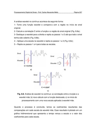 Processamento Digital de Sinais - Prof. Carlos Alexandre Mello Página 207
A análise wavelet no contínuo acontece da seguinte forma:
1- Tome uma função wavelet e compare-a com a região no início do sinal
original;
2- Calcule a correlação C entre a função e a região do sinal original (Fig. 8.8a);
3- Desloque a wavelet para a direita e repita os passos 1 e 2 até que todo o sinal
tenha sido coberto (Fig. 8.8b);
4 – Aplique uma escala na wavelet e repita os passos 1 a 3 (Fig. 8.8c);
5 – Repita os passos 1 a 4 para todas as escalas.
a) b)
c)
Fig. 8.8. Análise de wavelet no contínuo: a) correlação entre a função e a
wavelet mãe; b) novo cálculo com a função deslocada; c) re-início do
processamento com uma nova escala aplicada à wavelet mãe.
Quando o processo é concluído, temos os coeficientes resultantes das
comparações em cada escala da wavelet mãe. Esse resultado é plotado em um
gráfico tridimensional que apresenta o tempo versus a escala e o valor dos
coeficientes para cada escala.
 