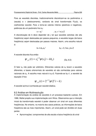 Processamento Digital de Sinais - Prof. Carlos Alexandre Mello Página 208
Para as wavelets discretas, tradicionalmente discretizam-se os parâmetros s
(escala) e τ (deslocamento), variáveis do sinal transformado F(a,b), os
coeficientes wavelet. Para s toma-se valores inteiros (positivos e negativos),
potências de um parâmetro fixo s0:
s = s0
-j
, s0 > 1 e j∈Z
A discretização de b deve depender de j tal que wavelets estreitas (de alta
freqüência) sejam deslocadas por passos pequenos, e wavelets largas (de baixa
freqüência) sejam deslocadas por passos maiores. Assim, uma escolha natural
é:
b= k.b0.s0
-j
b0 > 0, fixo, j,k∈Z
A wavelet discreta fica então:
)()( 00
2/
0, kbtsst jj
kj −= ψψ (Eq. 8.3)
O fator s0 não pode ser arbitrário. Diferentes valores de s0 levam a wavelets
diferentes, e bases ortonormais de wavelets só são conhecidas para valores
racionais de s0. A escolha mais natural é s0=2. Fazendo-se b0=1, a wavelet da
equação 3 fica:
)2(2)( 2/
, ktt jj
kj −= ψψ
A wavelet acima é conhecida por wavelet diádica.
8.2 Análise em Multiresolução
A implementação da análise de wavelets é um processo bastante custoso. Em
1988, Mallat propôs sua implementação com filtros. Observamos que a intenção
inicial da transformada wavelet é poder observar um sinal em suas diferentes
freqüências. No entanto, na maioria dos casos práticos, as informações de baixa
freqüência são as mais importantes. Assim, um sinal pode ser dividido em duas
partes:
• Aproximações: componentes de alta escala e baixa freqüência do sinal
 