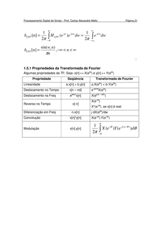 Processamento Digital de Sinais - Prof. Carlos Alexandre Mello Página 21
∫∫ −−
==
c
c
w
w
jwnjwnjw
LPFLPF dwedweeHnh
ππ
π
π 2
1
)(
2
1
][
∞<<−∞= n
n
nw
nh c
LPF ,
)sin(
][
π

1.5.1 Propriedades da Transformada de Fourier
Algumas propriedades da TF: Seja: x[n] ↔ X(ejw
) e y[n] ↔ Y(ejw
)
Propriedade Seqüência Transformada de Fourier
Linearidade a.x[n] + b.y[n] a.X(ejw
) + b.Y(ejw
)
Deslocamento no Tempo x[n – nd] e-jwnd
X(ejw
)
Deslocamento na Freq ejwon
x[n] X(ej(w – w0)
)
Reverso no Tempo x[-n]
X(e-jw
)
X*(e-jw
), se x[n] é real
Diferenciação em Freq n.x[n] j dX(ejw
)/dw
Convolução x[n]*y[n] X(e-jw
).Y(e-jw
)
Modulação x[n].y[n]
∫−
−
π
π
θθ
θ
π
deYeX wjj
)()(
2
1 )(
 