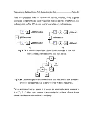 Processamento Digital de Sinais - Prof. Carlos Alexandre Mello Página 210
Todo esse processo pode ser repetido em cascata, tratando, como sugerido,
apenas os componentes de baixa freqüência do sinal (os mais importantes). Isso
pode ser visto na Fig. 8.11. A isso se chama análise em multiresolução.
a) b)
Fig. 8.10. a) Processamento sem uso de downsampling e b) com uso
(representado pelo bloco com a seta para baixo).
Fig. 8.11. Decomposição do sinal em baixas e altas freqüências com o mesmo
processo se repetindo para as componentes de baixa freqüência.
Para o processo inverso, usa-se o processo de upsampling para recuperar o
sinal (Fig. 8.12). Com o processo de downsampling, há perda de informação que
não se consegue recuperar com o upsampling.
 