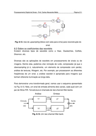 Processamento Digital de Sinais - Prof. Carlos Alexandre Mello Página 211
Fig. 8.12. Uso do upsampling (bloco com seta para cima) para reconstrução do
sinal.
8.3 Sobre os coeficientes das wavelets
Existem diversos tipos de wavelets como a Haar, Daubechies, Coiflets,
Shannon, etc.
Diversas são as aplicações de wavelets em processamento de sinais ou de
imagens. Dentre elas, podemos citar remoção de ruído, compressão (já que o
downsampling já é, naturalmente, um elemento de compressão com perda),
análise de texturas, filtragem, etc. Por exemplo, por processarem as diferentes
freqüências de um sinal, a análise wavelet é apropriada para imagens que
tenham diferente iluminação ao longo dela.
Para demonstrar uma transformada geral, vamos usar o esquema apresentado
na Fig. 8.13. Nela, um sinal de entrada alimenta dois canais, cada qual com um
par de filtros FIR. Tal estrutura é chamada de two-channel filter banks.
Fig. 8.13. Um two channel filter bank.
Análise Síntese
 