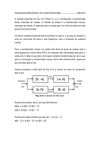 Processamento Digital de Sinais - Prof. Carlos Alexandre Mello Página 212
A metade esquerda da Fig. 8.13 (filtros h0 e h1) corresponde à transformada
direta, chamada de análise. A metade da direita é a transformada inversa,
chamada de síntese. É esperado que a síntese gere um sinal de saída que seja
igual ao sinal de entrada.
Os filtros complementares de banco de filtros (h0 para h1 e g0 para g1) dividem o
sinal em sub-sinais de baixa e alta freqüência. Isso é chamado de subband
coding.
Para a transformada inversa, as saídas dos filtros da parte de análise (z[n] e
w[n]) passam por outros filtros FIR e, em seguida, são combinadas para gerar a
saída y[n]. A idéia é que w[n] e z[n] sejam versões transformadas de x[n] e que
y[n] é o sinal após a transformada inversa. Como dito anteriormente, espera-se
que y[n] seja igual a x[n].
Vamos considerar o filter bank da Fig. 8.14 e vamos ver como se comportam
w[n] e z[n].
Fig. 8.14. Exemplo de filter bank.
Na parte da análise, w[n] e z[n] são definidos por:
w[n] = a.x[n] + b.x[n – 1]
z[n] = b.x[n] – a.x[n – 1]
Precisamos saber também que são w[n – 1] e z[n – 1]:
w[n - 1] = a.x[n - 1] + b.x[n – 2]
 